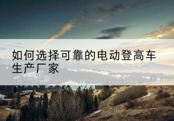 洛宁电动登高车厂家-如何选择可靠的电动登高车生产厂家