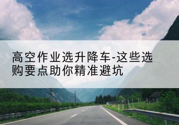 洛宁升降车厂家-高空作业选升降车-这些选购要点助你*避坑