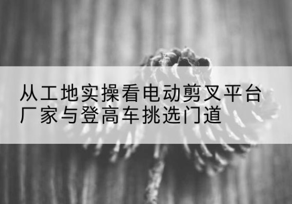 洛宁电动剪叉升降平台厂家-从工地实操看电动剪叉平台厂家与登高车挑选门道