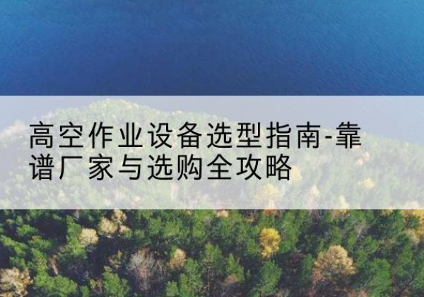 洛宁升降车厂家-高空作业设备选型指南-靠谱厂家与选购全攻略